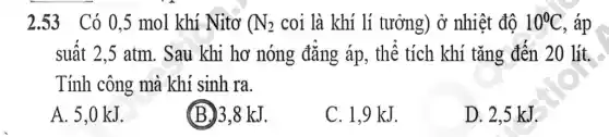 2.53 Có 0 ,5 mol khí Nitơ ( N_(2) coi là khí lí tưởng) ở nhiệt đô 10^circ C , áp
suât 2,5 atm . Sau khi hơ nóng đǎng áp, thể tích khí tǎng đến 20 lít.
Tính công mà khí sinh ra.
A. 5,0 kJ.
(B.) 3,8 kJ.
C. 1.9 kJ.
D. 2,5 kJ.