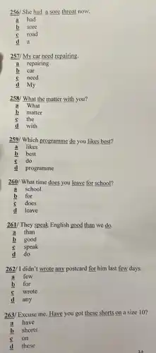 256/ She had sore throat now.
a had
b sore
road
C
a
2571 My car need repairing.
a repairing
b car
d
need
my
258/ ?/ What the matter with you?
a What
matter
C the
with
259/ Which programme do you likes best?
a likes
b best
d
do
programme
260/ What time does you leave for school?
a school
b for
d
does
leave
261/ They speak English good than we do.
a than
b good
d
speak
do
262/ I didn't wrote any postcard for him last few days.
a few
b for
wrote
d any
263/ Excuse me. Have you got these shorts on a size 10?
a have
b shorts
d
on
these
24