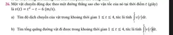 26. Một vật chuyển động dọc theo một đường thẳng sao cho vận tốc của nó tại thời điểm t (giây)
v(t)=t^2-t-6(m/s)
a) Tìm độ dịch chuyển của vật trong khoảng thời gian 1leqslant tleqslant 4 tức là tính int _(1)^4v(t)dt
b) Tìm tổng quãng đường vật đi được trong khoảng thời gian 1leqslant tleqslant 4 tức là tính int _(1)^4vert v(t)vert dt