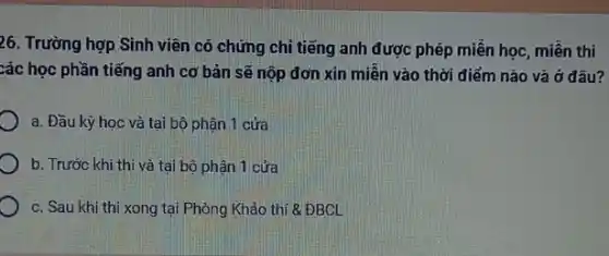 26. Trường hợp Sinh viên có chứng chỉ tiếng anh được phép miền học, miễn thi
xác học phần tiếng anh cơ bản sẽ nộp đơn xin miến vào thời điểm nào và ở đâu?
a. Đầu kỳ học và tại bộ phận 1 cửa
b. Trước khi thi và tại bộ phận 1 cửa
c. Sau khi thi xong tại Phòng Khảo thí 8 ĐBCL