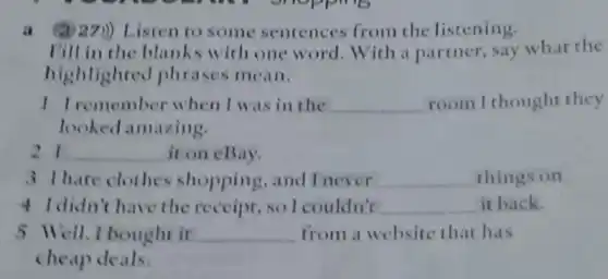 (a) 27)) Listen to some sentences from the listening.
Fill in the blanks with one word . With a partner, say what the
highlighted phrases mean.
I Iremember when I was in the __ room I thought they
looked amazing.
21 __ it on eBay.
3 Thate clothes shopping, and I never __ things on.
4 I didn't have the receipt .solcouldn't __ it back.
5 Well,I bought it __ from a website that has
cheap deals.