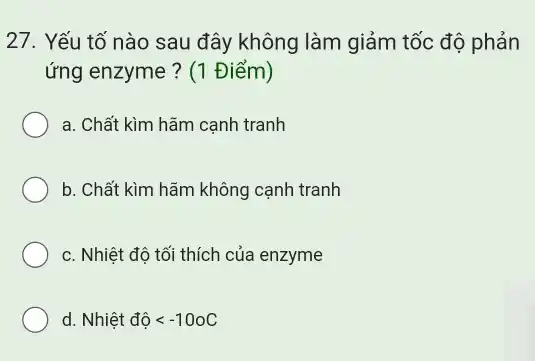 27. Yếu tố nào sau đây không làm giảm tốc độ phản
ứng enzyme ? (1 Điểm)
a. Chất kìm hãm cạnh tranh
b. Chất kìm hãm không cạnh tranh
c. Nhiệt độ tối thích của enzyme
d. Nhihat (e)tdhat (o)lt -100C