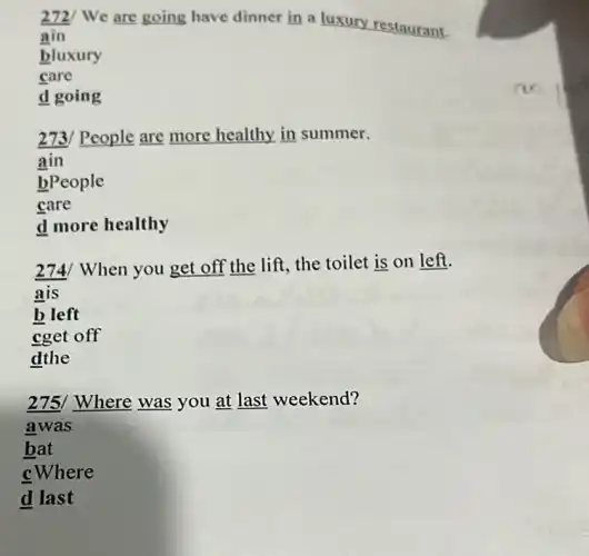 272/ We are going have dinner in a luxury restaurant.
ain
bluxury
care
d going
273/ People are more healthy in summer.
ain
bPeople
care
d more healthy
274/ When you get off the lift, the toilet is on left.
b left
cget off
dthe
275/ Where was you at last weekend?
awas
bat
cWhere
d last