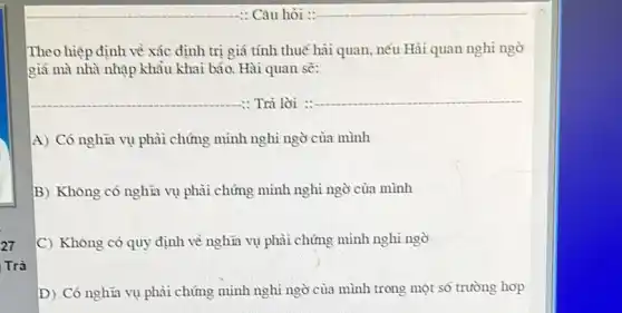 27
Trà
: Câu hỏi :
Theo hiệp định về xác định trị giá tính thuế hải quan, nếu Hải quan nghi ngờ
giá mà nhà nhập khảu khai báo. Hài quan sẽ:
__ : Trả lời :
__
A) Có nghĩa vụ phải chứng mình nghi ngờ của mình
B) Khòng có nghĩa vụ phải chứng mình nghì ngờ của mình
C) Không có quy định về nghĩa vụ phải chứng minh nghi ngờ
D) Có nghĩa vụ phải chứng minh nghi ngờ của mình trong một số trường hợp