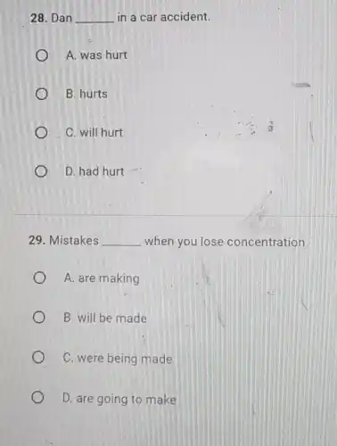 28. Dan __ in a car accident.
A. was hurt
B. hurts
C. will hurt
D. had hurt
29. Mistakes __ when you lose concentration.
A. are making
B. will be made
C. were being made
D. are going to make