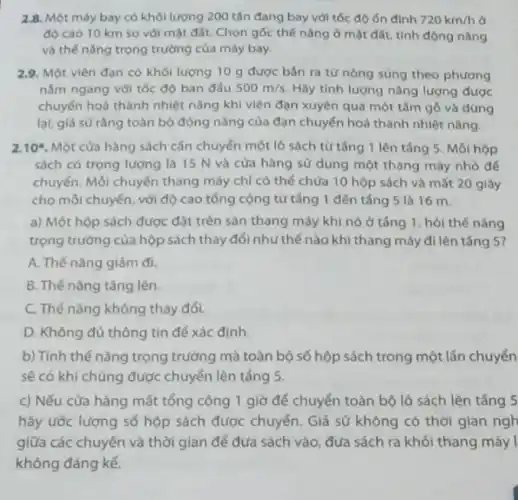 2.8. Một máy bay có khối lượng 200 tấn đang bay với tốc độ ón định 720km/h ở
độ cao 10 km so với mặt đất Chọn gốc thế nǎng ở mặt đất, tính động nǎng
và thế nǎng trọng trường của máy bay.
2.9. Một viên đạn có khối lượng 10 g được bán ra từ nòng súng theo phương
nằm ngang với tốc độ ban đấu 500m/s Hãy tính lượng nǎng lượng được
chuyển hoá thành nhiệt nǎng khi viên đạn xuyên qua một tấm gỗ và dừng
lại, giả sữ rằng toàn bộ động nǎng của đạn chuyển hoá thành nhiệt nǎng.
2.10^ast  Một cửa hàng sách cần chuyển một lô sách từ tǎng 1 lên tắng 5. Mỗi hộp
sách có trọng lượng là 15 N và cửa hàng sử dụng một thang máy nhỏ để
chuyển. Mỗi chuyến thang máy chỉ có thể chứa 10 hộp sách và mất 20 giây
cho mỗi chuyến, với độ cao tổng cộng từ tǎng 1 đến tắng 5 là 16 m
a) Một hộp sách được đặt trên sàn thang máy khi nó ở tǎng 1, hỏi thế nǎng
trọng trường của hộp sách thay đổi như thế nào khi thang máy đi lên táng 5?
A. Thế nǎng giảm đi.
B. Thế nǎng tǎng lên.
C. Thế nǎng không thay đối.
D. Không đủ thông tin để xác đinh
b) Tính thế nǎng trọng trường mà toàn bộ số hộp sách trong một lần chuyển
sẽ có khi chúng được chuyển lên tắng 5.
c) Nếu cửa hàng mất tổng cộng 1 giờ để chuyển toàn bộ lô sách lên tâng 5
hãy ước lượng số hộp sách được chuyển Giả sử không có thời gian ngh
giữa các chuyến và thời gian để đưa sách vào, đưa sách ra khỏi thang máy I
không đáng kể.