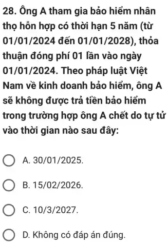 28. Ông A tham I gia bảo hiểm nhân
thọ hỗn hợp có thời hạn 5 nǎm (từ
01/01/2024 đến 01/01/2028), thỏa
thuận đóng phí 01 lần vào ngày
01/01/2024 . Theo pháp luật Việt
Nam về kinh doanh bảo hiểm , ông A
sẽ không được trả tiền bảo hiểm
trong trường hợp ông A chết do tự tử
vào thời gian nào sau đây:
A 30/01/2025
B 15/02/2026
C 10/3/2027
D. Không có đáp án đúng.