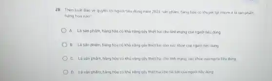 28: Theo Luật Bảo vệ quyền lợi người tiêu dùng nǎm 2023 sản phẩm, hàng hóa có khuyết tật nhóm A là sản phẩm,
hàng hóa nào?
A. Là sản phẩm hàng hóa có khả nǎng gây thiệt hại cho tính mạng của người tiêu dùng
B. Là sản phấm hàng hóa có khả nǎng gây thiệt hại cho sức khỏe của người tiêu dùng
C. Là sản phẩm hàng hóa có khả nǎng gây thiệt hại cho tính mạng, sức khỏe của người tiêu dùng
D. Là sản phẩm hàng hóa có khả nǎng gây thiệt hại cho tài sản của người tiêu dùng