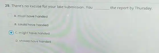 29. There's no excuse for your late submission.You __ the report by Thursday.
A. must have handed
B. could have handed
C. might have handed
D. should have handed