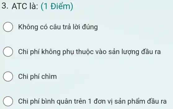 3. ATC là:(1 Điểm)
Không có câu trả lời đúng
Chi phí không phụ thuộc vào sản lượng đầu ra
Chi phí chìm
Chi phí bình quân trên 1 đơn vị sản phẩm đầu ra