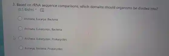 3 . Based on rRNA sequence comparisons , which domains should organisms be divided into?
(0.5 Điểm)
Archaea , Eucarya , Bacteria
Archaea Eukaryotes , Bacteria
Archaea , Eukaryotes , Prokaryotes
Eucarya , Bacteria Prokaryotes