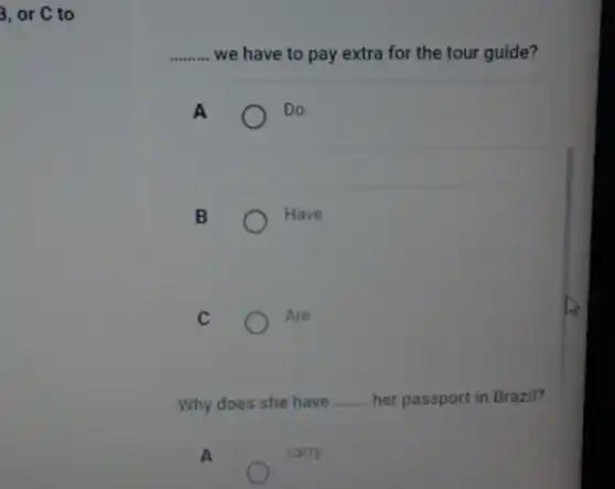 3, or C to
__ we have to pay extra for the tour guide?
A
Do
B
Have
C
Are
Why does she have __ her passport in Brazil?
A
carry