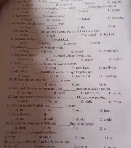 3. The children are playing __ in the schooly and.
c happier
D .happily
A happy
B . happiness
4. My father was good at swimming He is used to __ swimming in summer.
D .going
A. go
B. goes
C. went
5. Kate hates __ to classical musiC.
D .listening
A. listen
B .listened
c listens
6.I've lived in this house __ 1990
D. in
A. from
B. since
C. for
7. Mr . Smith __ his car for 15 years but it still looks very new.
D. has had
A. has
B. had
C. have had
8.We must be there __ 7.30 and 8.25 .
A. at
B . before
C between
D. after
9. I wish you __ me with my work.
A. help
B. will help
C helped
D .would help
10. My father started __ in a small village 10 years ago.
A . teaching
B. teach
C . taught
D . teaches
11 . They __ in that house for several months.
A. live
B. lived
C. have lived
D. are living
12. My father __ teaching in a small village 10 years ago.
A. starts
B . started
C. has started
D. is starting
13. We have lived in Ha Noi __ 4 years
A. in
B. since
C. for
D.at
14. Lan and Maryam are penpals . They __ each other twice a month.
A . writing
B write
C. has written
D . wrote
15.Lan enjoyed the peaceful atmosphere __ Maryam was praying.
A .when
B . during
C . while
D . where
16. She has taught English here __ 10 years.
A. in
B. for
C. since
D. from
17. He wishes he __ fly
A. can
B. will
C . should
D . could
18 . Vietnamese language is different __ English language.
A. from
B. on
C. in
D. at
19 . Mary is __ responsible as Peter.
A .more
B. the most
C .much
D. as
20. It is __ in the city than it is in the country.
A .noisily
B . more noisier
C .noisier
D noisy