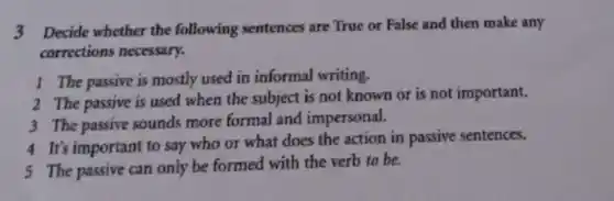 3 Decide whether the following sentences are True or False and then make any
corrections necessary.
1 The passive is mostly used in informal writing.
2 The passive is used when the subject is not known or is not important.
3 The passive sounds more formal and impersonal.
4 It's important to say who or what does the action in passive sentences.
5 The passive can only be formed with the verb to be.