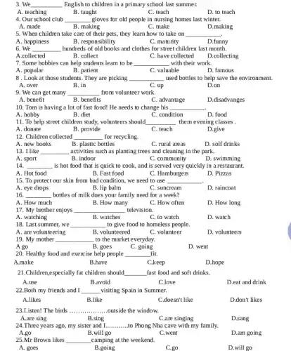 3. We __ English to children in a primary school last summer.
A. teaching
B. taught
C. teach
D. to teach
4. Our school club __ gloves for old people in nursing homes last winter.
A. made
B. making
C. make
D.making
5. When children take care of their pets , they learn how to take on __
A. happiness
B. responsibility
C. maturity
D.funny
6. We __ hundreds of old books and clothes for street children last month.
A.collected
B. collect
C. have collected
D.collecting
7. Some hobbies can help students leam to be __ with their work.
A. popular
B. patient
C. valuable
D. famous
8 . Look at those students. They are picking __ used bottles to help save the environment.
A. over
B. in
C. up
D.on
9. We can get many __ from volunteer work.
A. benefit
B. benefits
C. advantage
D.disadvanges
10. Tom is having a lot of fast food! He needs to change his __
A. hobby
B. diet
C. condition
D. food
11. To help street children study, volunteers should __ them evening classes .
A. donate
B. provide
C. teach
D.give
12. Children collected __ for recycling.
A. new books
B. plastic bottles
C. rural areas
D. solf drinks
13. I like __ activities such as planting trees and cleaning in the park.
A. sport
B. indoor
C. community
D. swimming
14. __
, is hot food that is quick to cook,, and is served very quickly in a restaurant.
A. Hot food
B. Fast food
C. Hamburgers
D. Pizzas
15. To protect our skin from bad condition , we need to use __
A. eye drops
B. lip balm
C. suncream
D. raincoat
16. __ bottles of milk does your family need for a week?
A. How much
B. How many
C. How often
D. How long
17. My brother enjoys __ television.
A. watching
B. watches
C. to watch
D. watch
18. Last summer, we __ to give food to homeless people.
A. are volunteering
B. volunteered
C. volunteer
D. volunteers
19. My mother
__ to the market everyday.
A go
B. goes
C. going
D. went
20. Healthy food and exercise help people __ fit.
A.make
B.have
C.keep
D.hope
21.Children,especially fat children should __ fast food and soft drinks.
A.use
B.avoid
C.love
D.eat and drink
22.Both my friends and I __ visiting Spain in Summer.
A.likes
B.like
C.doesn't like
D.don't likes
23.Listen! The birds __ outside the window.
A.are sing
B.sing
C.are singing
D.sang
24.Three years ago,my sister and I __ to Phong Nha cave with my family.
A.go
B.will go
C.went
D.am going
25.Mr Brown likes __ camping at the weekend.
A. goes
B.going
C.go
D.will go