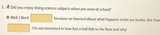 3. A: Did you enjoy doing science subjects when you were at school?
B: Well, I liked square  because we learned about what happens inside our bodies But I hat
square  .I'm not interested in how fast a ball falls to the floor and why!