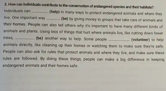 3. How can individuals contribute to the conservation of endangered species and their habitats?
Individuals can __
(help) in many ways to protect endangered animals and where they
live. One important way __ (be) by giving money to groups that take care of animals and
their homes. People can also tell others why it's important to have many different kinds of
animals and plants. Using less of things that hurt where animals live ,like cutting down fewer
trees __ (be) another way to help. Some people __ (volunteer) to help
animals directly, like cleaning up their homes or watching them to make sure they're safe.
People can also ask for rules that protect animals and where they live, and make sure these
rules are followed. By doing these things, people can make a big difference in keeping
endangered animals and their homes safe.