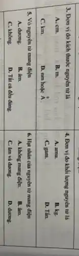 3. Đơn vị đo kich thước nguyên từ là
A. mathrm(cm) .
B. mathrm(m) .
C. mathrm(km) .
D. mathrm(nm) hoạc hat(A) .
4. Đơn vị đo khối lượng nguyên tử là
A. amu.
B. kg.
C. gam.
D. Tấn.
5. Vò nguyên từ mang điện
A. dưong.
B. âm.
C. không.
D. Tất cả đều đúng.
6. Hạt nhân của nguyên từ mang điện
A. không mang điç̣n.
B. âm.
C. âm và dương.
D. dương.