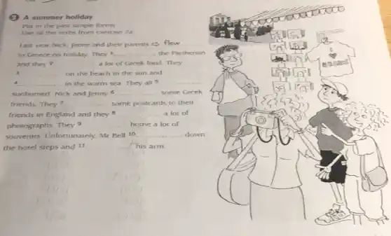 (3) A summer holiday
Put in the past simple forms
Use all the verbs from exercise 2a
Last year Nick, Jenny and their parents (3) __
to Greece on holiday They 1 __ the Parthenon
and they 2 __ a lot of Greek food They
3 __ on the beach in the sun and
A __ in the warm sea They all 5 __
sunburned. Nick and Jenny 6 __ some Greek
friends. They? __ some postcards to their
friends in England and they 8 __ a lot of
photographs. They 9 __ home a lot of
souvenirs. Unfortunately.Mr Bell 10 __ down
the hotel steps and 11 __ his arm.
square