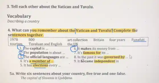 3. Tell each other about the Vatican and Tuvalu.
Vocabulary
Describing a country
4. What can you remember about the Vatican and Tuvalu? Complete the
sentences together.
1978	800
1. The capital is __
6.It makes its money from __
(2. The population is about __
7. It's famous for its __
(3.)The official languages are __
8. In the past it was governed by __
4. It's a member of __
9. It became independent in
5. It has elections every __
5a. Write six sentences about your country,five true and one false.
The capital of Slovenia is Ljubljana.