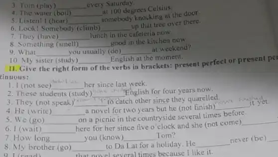 3. Tom (play) __ every Saturday.
4. The water (boil) __
at 100 degrees Celsius.
5. Listen! I (hear) __
somebody knocking at the door.
6. Look! Somebody (climb) __
up that tree over there.
7. They (have) __ lunch in the cafeteria now.
8. Something (smell) __ good in the kitchen now.
9. What __ you usually (do) __ at weekend?
10. My sister (study) __ English at the moment.
II.Give the right form of the
verbs in brackets: present perfect or present per
tinuous:
1. I (not see)
did.it so
her since last week. __
2. These students (study) __ English for four years now.
3. They (not speak) __
to catch other since they quarelled.
fim it yet.
4. He (write) __
a novel for two years but he (not finish) __
5. We (go) __
on a picnic in the countryside several times before.
6. I (wait) __
here for her since five o'clock and she (not come)
__
7. How long __ you (know) __ Tom?
8. My brother (go) __ to Da Lat for a holiday. He __
never (be) __
9 I (read)	that novel several times because I like it.