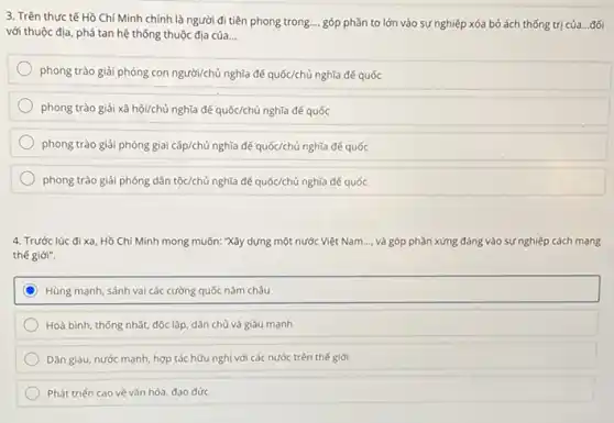 3. Trên thực tế Hồ Chí Minh chính là người đi tiên phong trong ... góp phần to lớn vào sự nghiệp xóa bỏ ách thống trị của...đối
với thuộc địa, phá tan hệ thống thuộc địa của __
phong trào giải phóng con người/chủ nghĩa để quốc/chủ nghĩa đế quốc
phong trào giải xã hội/chủ nghĩa đế quốc/chủ nghĩa đế quốc
phong trào giải phóng giai cấp/chủ nghĩa để quốc/chủ nghĩa đế quốc
phong trào giải phóng dân tộc/chủ nghĩa để quốc/chủ nghĩa đế quốc
4. Trước lúc đi xa Hồ Chí Minh mong muốn:"Xây dựng một nước Việt Nam __ và góp phần xứng đáng vào sự nghiệp cách mạng
thế giới".
C Hùng mạnh, sánh vai các cường quốc nǎm châu
Hoà bình, thống nhất,độc lập, dân chủ và giàu mạnh
Dân giàu, nước mạnh,hợp tác hữu nghị với các nước trên thế giới
Phát triến cao về vǎn hóa, đạo đức