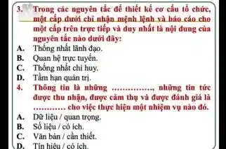 3. Trong các nguyên tắc để thiết kế cơ cấu tổ chức,
một cấp dưới chỉ nhận mệnh lệnh và báo cáo cho
một cấp trên trực tiếp và duy nhất là nội dung của
nguyên tắc nào dưới đây:
A. Thống nhất lãnh đạo.
B. Quan hệ trực tuyến.
C. Thống nhất chi huy.
D. Tầm hạn quản trị.
4. Thông tin là những __ những tin tức
được thu nhận, được cảm thụ và được đánh giá là
__ cho việc thực hiện một nhiệm vụ nào đó.
A. Dữ liệu/quan trọng.
B. Số liệu/có ích.
C. Vǎn bàn/cần thiết.
D. Tínhiêu/có ích.