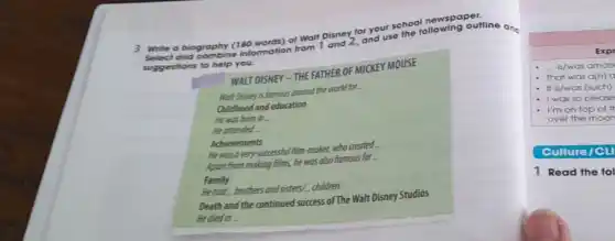 3 Write a biography (180 words) of Walt Disney and use the following out
a biographing information from 1
suggestions to help you.
WALT DISNEY - THE FATHER OF MICKEY MOUSE
Wat Disney is famous around the world for
Childhood and education
He was born in __
He attended
Achievements
He was a very (c) cossful film-make, who created.
Apart from making films, he was also famous for
Family
He had brothers and sistery children.
Death and the continued success of The Walt Disney Studios
He died in
Culture/CLI
1 Read the fol