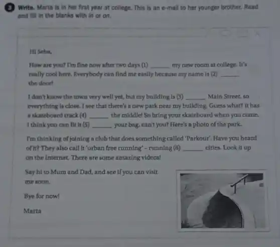 (3) ) Write. Marta is in her first year at college. This is an e-mail to her younger brother. Read
and fill in the blanks with in or on.
Hi Seba,
How are you? I'm fine now after two days (1) __ my new room at college.. It's
really cool here. Everybody can find me easily because my name is (2) __
the doorl
I don't know the town very well yet, but my building is (3) __ Main Street, so
everything is close. I see that there's a new park near my building. Guess what? It has
a skateboard track (4) __ the middle! So bring your skateboard when you come.
I think you can fit it (5) __ your bag, can't you? Here's a photo of the park.
I'm thinking of joining a club that does something called "Parkour". Have you heard
of it? They also call It'urban free running"-runnin g (6) __ cities. Look it up
on the Internet. There are some amazing videos!
Say hi to Mum and Dad, and see if you can visit
me soon.
Bye for now!
Marta