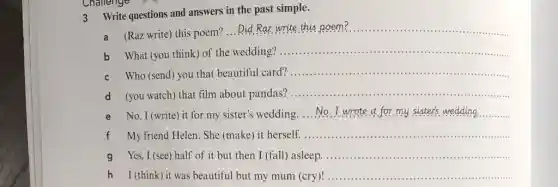 3 Write questions and answers in the past simple.
a (Raz write) this poem?
__
b What (you think) of the wedding?
__
Who (send) you that beautiful card?
__
d (you watch) that film about pandas?
__
e No. I (write) it for my sister's wedding
__
My friend Helen. She (make) it herself.
__
g Yes, I (see)half of it but then I (fall) asleep.
__
h I (think) it was beautiful but my mum (cry)!
__