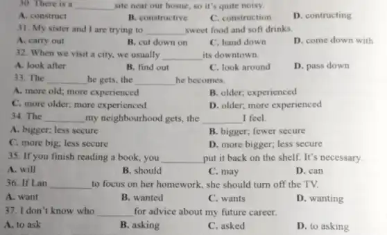 30. There is a __ site near our hosue , so it's quite noisy.
A. construct
B. constructive
C. construction
D. contructing
31. My sister and I are trying to __ sweet food and soft drinks.
A. carry out
B. cut down on
C. hand down
D. come down with
32. When we visit a city, we usually __ its downtown.
A. look after
B. find out
C. look around
D. pass down
33. The __ he gets, the __ he becomes.
A. more old; more experienced
B. older; experienced
C. more older; more experienced
D. older; more experienced
34. The __ my neighbourhood gets, the __ I feel.
A. bigger; less secure
B. bigger; fewer secure
C. more big; less secure
D. more bigger; less secure
35. If you finish reading a book, you __ put it back on the shelf. It's necessary.
A. will
B. should
C. may
D. can
36. If Lan __ to focus on her homework, she should turn off the TV.
A. want
B. wanted
C. wants
D. wanting
37. I don't know who __ for advice about my future career.
A. to ask
B. asking
C. asked
D. to asking