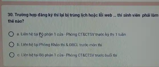 30. Trường hợp đǎng ký thi lại bị trùng lịch hoặc lỗi web __ thì sinh viên phải làm
thế nào?
a. Liên hệ tại Rộ phận 1 cửa - Phòng CT&CTSV trước kỳ thi 1 tuần
b. Liên hệ tại Phỏng Khảo thi &ĐBCL trước môn thi
c. Liên hệ tại Bộ phận 1 cửa - Phòng CT&CTSV trước buổi thi