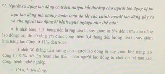 31. Người sử dụng lao động có trách nhiệm bồi thường cho người lao động bị tai
nạn lao động mà không hoàn toàn do lỗi của chính người lao động gây ra
và cho người lao động bị bệnh nghề nghiệp như thế nào?
a. Ít nhất bằng 1,5 tháng tiền lương nêu bị suy giảm từ 5%  đến 10%  khả nǎng
lao động; sau đó cứ tǎng 1%  được cộng thêm 0,4 tháng tiền lương nếu bị suy giảm
khả nǎng lao động từ 11%  đên 80% 
b. ít nhất 30 tháng tiền lương cho người lao động bị suy giảm khả nǎng lao
động từ 81%  trở lên hoặc cho thân nhân người lao động bị chết do tai nạn lao
động, bệnh nghề nghiệp;
c. Cả a, b đều đúng.