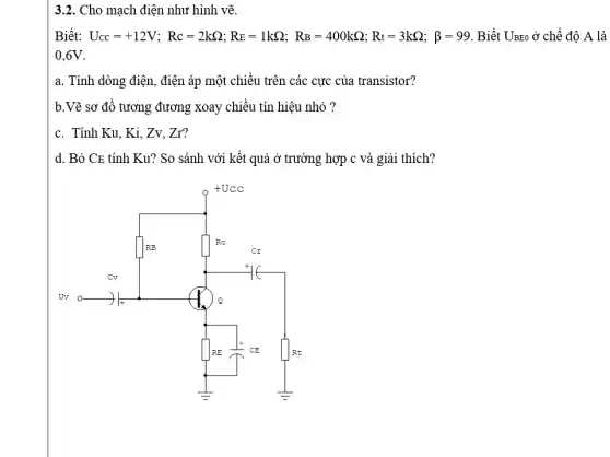 3.2. Cho mạch điện như hình vẽ.
Biết: U_(CC)=+12V;Rc=2kOmega ;RE=1kOmega ;R_(B)=400kOmega ,Rt=3kOmega ;beta =99 Biết Uzzo ở chế độ A là
0,6V
a. Tính dòng điện , điện áp một chiều trên các cực của transistor?
b.Vẽ sơ đồ tương đương xoay chiều tín hiệu nhỏ ?
c. Tính Ku, Ki , Zv, Zr?
d. Bỏ CE tính Ku? So sánh với kết quả ở trường hợp c và giải thích?