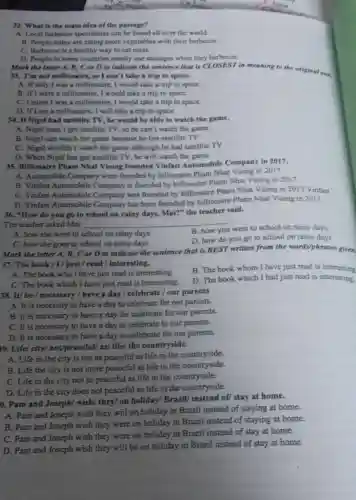 32. What is the main idea of the passage?
A. Local barbecue specialities can be found all over the world.
B. People today are eating more vegetables with their barbecue.
C. Barbecue is a healthy way to eat meat.
D. People in some countries mostly use sausages when they barbecue.
Mark the letter A , B, C or D to indicate the sentence that is CLOSEST in meaning to the original one.
33. I'm not millionaire.so I can't take a trip to space.
A. If only I was a millionaire, I would take a trip to space.
B. If I were a millionaire, I would take a trip to space.
C. Unless I was a millionaire, I would take a trip to space.
D. If I am a millionaire, I will take a trip to space.
34. If Nigel had satellite TV, he would be able to watch the game.
A. Nigel hasn't got satellite TV, so he can't watch the game.
B. Nigel can watch the game because he has satellite TV
C. Nigel wouldn't watch the game although he had satellite TV
D. When Nigel has got satellite TV, he will watch the game.
35. Billionaire Pham Nhat Vuong founded Vinfast Automobile Company in 2017.
A. Automobile Company were founded by billionaire Pham Nhat Vuong in 2017
B. Vinfast Automobile Company is founded by billionaire Pham Nhat Vuong in 2017,
C. Vinfast Automobile Company was founded by billionaire Pham Nhat Vuong in 2017 Vinfast
D. Vinfast Automobile Company has been founded by billionaire Pham Nhat Vuong in 2017.
36. "How do you go to school on rainy days, Mai?" the teacher said.
The teacher asked Mai __
A. how she went to school on rainy days
B. how you went to school on rainy days.
D. how do you go to school on rainy days.
C. how she goes to school on rainy days
Mark the letter A , B, C or D to indicate the sentence that is BEST written from the words/phrases given.
37. The book/I/just / read / interesting.
B. The book whom I have just read is interesting
A. The book who I have just read is interesting.
C. The book which I have just read is interesting.
D. The book which I had just read is interesting.
38. It/ be/necessary / have a day / celebrate /our parents
A. It is necessity to have a day to celebrate for our parents.
B. It is necessary to have a day for celebrate for our parents.
C. It is necessary to have a day to celebrate to our parents.
D. It is necessary to have a day to celebrate for our parents.
19. Life/ city/not/peaceful/ as/ life/the countryside.
A. Life in the city is not as peaceful as life in the countryside.
B. Life the city is not more peaceful as life in the countryside.
C. Life in the city not so peaceful as life in the countryside.
D. Life in the city does not peaceful as life in the countryside.
0. Pam and Joseph/wish/ they/ on holiday/Brazil/ instead of/ stay at home.
A. Pam and Joseph wish they will on holiday in Brazil instead of staying at home.
B. Pam and Joseph wish they were on holiday in Brazil instead of staying at home.
C. Pam and Joseph wish they were on holiday in Brazil instead of stay at home.
D. Pam and Joseph wish they will be on holiday in Brazil instead of stay at home.