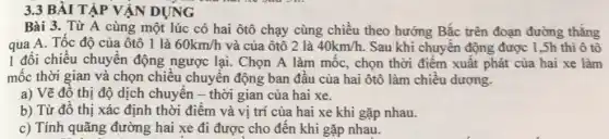 3.3 BÀI TẬP VẬN DỤNG
Bài 3. Từ A cùng một lúc có hai ôtô chạy cùng chiều theo hướng Bắc trên đoạn đường thẳng
qua A. Tốc độ của ôtô 1 là 60km/h và của ôtô 2 là 40km/h. . Sau khi chuyển động được 1,Sh thì ô tô
1 đổi chiều chuyển động ngược lại. Chọn A làm mốc, chọn thời điểm xuất phát của hai xe làm
mốc thời gian và chọn chiều chuyển động ban đầu của hai ôtô làm chiều dương.
a) Vẽ đô thị độ dịch chuyển -thời gian của hai xe.
b) Từ đồ thị xác định thời điểm và vị trí của hai xe khi gặp nhau.
c) Tính quãng đường hai xe đi được cho đến khi gặp nhau.