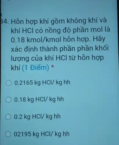 34. Hỗn hợp khí gồm không khí và
khí HCl có nồng độ phần mol là
0.18kmol/kmol hỗn hợp. Hãy
xác định thành phần phần khối
lượng của khí HCl từ hỗn hợp
khí (1 Điểm ) x
0.2165kgHCl/kghh
0.18kgHCl/kghh
0.2kgHCl/kghh
02195kgHCl/kghh