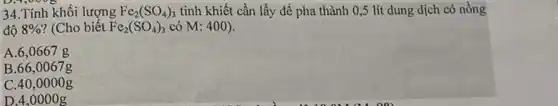 34.Tính khối lượng Fe_(2)(SO_(4))_(3) tinh khiết cần lấy để pha thành 0,5 lít dung dịch có nồng
độ 8%  ? (Cho biết Fe_(2)(SO_(4))_(3) có M: 400).
A.6,0667g
B.66,0067g
C.40,0 ooog
D. 4,00 oog