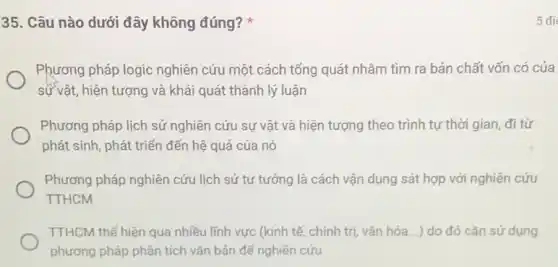 35. Câu nào dưới đây không đúng?
Phương pháp logic nghiên cứu một cách tổng quát nhǎm tìm ra bản chất vốn có của
sự vật, hiện tượng và khái quát thành lý luận
Phương pháp lịch sử nghiên cứu sự vật và hiện tượng theo trình tự thời gian đi từ
phát sinh, phát triển đến hệ quả của nó
Phương pháp nghiên cứu lịch sử tư tưởng là cách vận dụng sát hợp với nghiên cứu
TTHCM
TTHCM thể hiện qua nhiều lĩnh vực (kinh tế, chính trị, vǎn hóa...) do đó cần sử dụng
phương pháp phân tích vǎn bản để nghiên cứu
5 đi