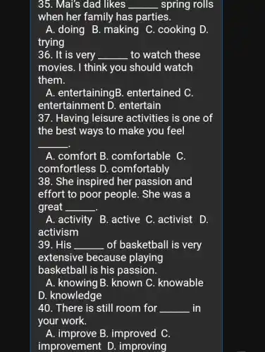 35. Mai's dad likes __ spring rolls
when her family has parties.
A. doing B . making C . cooking D.
trying
36. It is very __ to watch these
movies. I think you should watch
them.
A. entertainingB . entertained C.
entertainment D . entertain
37. Having leisure activities is one of
the best ways to make you feel
__
A. comfort B . comfortable C.
comfortless D . comfortably
38. She inspired her passion and
effort to poor people. She was a
great __
A. activity B . active C. activist D.
activism
39. His __ of basketball is very
extensive because playing
basketball is his passion.
A. knowing B . known C . knowable
D. knowledge
40. There is still room for __ in
your work.
A. improve B . improved C.
improvement D . improving