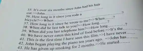 35. It's over six months since John had his hair
cut.=gt John ....
__
36.How long is
......................................................................
__
bicycle?=>When....
__
...?
3	__
__
38. When did he last talk to you?=>How long......?
39. When did you last telephone him?=>How
__
40.We have never eaten this kind of food before =>It's the.....
41. This is the first time I have seen this film.=>I have never
__
42. John began playing the piano ten vears ago =>John has
__
43. He has given up smoking for 2 months =>He started
__