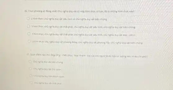 36. Chon phương án đúng nhất: Chủ nghĩa duy vật có mấy hình thức cơ bắn, đó là những hình thức nào?
2 hình thức: chủ nghĩa duy vật siêu hình và chủ nghĩa duy vật biện chứng
3 hinh thức chủ nghĩa duy vật chất phát.chú nghĩa duy vật siêu hình, chủ nghĩa duy vật biện chứng
3 hinh thức chủ nghĩa duy vật chất phát.chủ nghĩa duy vật siêu hình, chủ nghĩa duy vật Mác-Lênin
3 hinh thức: chủ nghĩa duy vật phương Đông chú nghĩa duy vật phương Tây. Chủ nghĩa duy vật biên chứng
37. Quan điém nào cho rằng sóng-chết phúc-hoa; thành - bai của con người là do một lực lượng siêu nhiên chi phối?
Chủ nghla duy vát biên chứng
Chúnghia duy vât chú quan
Chú nghia duy tâm khách quan
Chúnghla duy vat chất phát