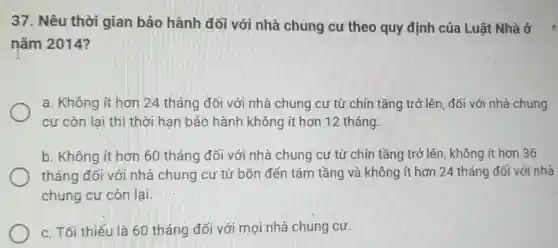 37. Nêu thời gian bảo hành đối với nhà chung cư theo quy định của Luật Nhà ở
nǎm 2014?
a. Không ít hơn 24 tháng đối với nhà chung cư từ chín tầng trở lên ,đối với nhà chung
cư còn lai thì thời hạn bảo hành không ít hơn 12 tháng.
b. Không ít hơn 60 tháng đối với nhà chung cư từ chín tầng trở lên , không ít hơn 36
tháng đối với nhà chung cư từ bốn đến tám tầng và không ít hơn 24 tháng đối với nhà
chung cư còn lại.
c. Tối thiếu là 60 tháng đối với mọi nhà chung cư.