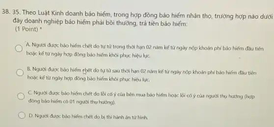 38. 35. Theo Luật Kinh doanh bảo hiểm , trong hợp đồng bảo hiểm nhân thọ, trường hợp nào dưới
đây doanh nghiệp bảo hiểm phải bồi thường , trả tiền bảo hiểm:
(1 Point)
A. Người được bảo hiểm chết do tự tử trong thời hạn 02 nǎm kể từ ngày nộp khoản phí bảo hiểm đầu tiên
hoặc kể từ ngày hợp đồng bảo hiểm khôi phục hiệu lựC.
B. Người được bảo hiểm chết do tự từ sau thời hạn 02 nǎm kể từ ngày nộp khoản phí bảo hiểm đầu tiên
hoặc kể từ ngày hợp đồng bảo hiểm khôi phục hiệu lựC.
C. Người được bảo hiểm chết do lỗi cố ý của bên mua bảo hiểm hoặc lỗi cố ý của người thụ hưởng (hợp
đồng bảo hiểm có 01 người thụ hưởng).
D. Người được bảo hiểm chết do bị thi hành án tử hình.