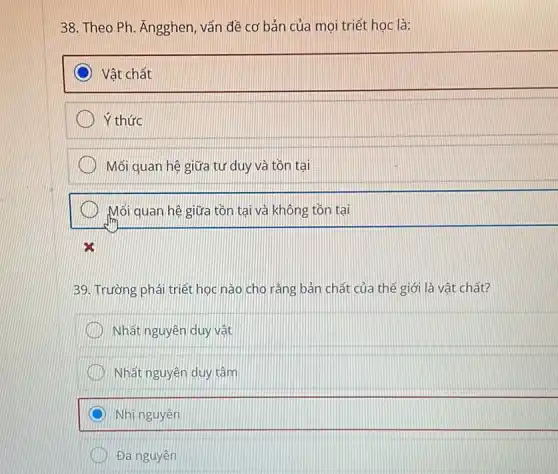 38. Theo Ph. Angghen , vấn đề cơ bản của mọi triết học là:
Vật chất
Ý thức
Mối quan hệ giữa tư duy và tồn tại
Mối quan hệ giữa tồn tại và không tồn tại
39. Trường phái triết học nào cho rằng bản chất của thế giới là vật chất?
) Nhất nguyên duy vật
Nhất nguyên duy tâm
Nhị nguyên
Đa nguyên