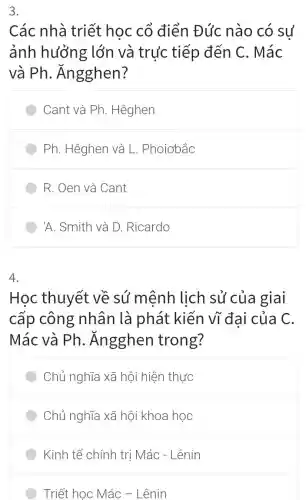 3.
Các nhà triết học cổ điển Đúc nào có sư
ảnh hưởng lớn và trực tiếp đến C . Mác
và Ph . Ángghen?
Cant và Ph . Hêghen
Ph. Hêghen và L . Phoiơbắc
R. Oen và Cant
'A. Smith và D Ricardo
4.
Học thuyết về sú mệnh lịch sủ của giai
cấp công nhân là phát kiến vĩ đai của C.
Mác và Ph . Ángghen trong?
Chủ nghĩa xã hội hiện thực
Chủ nghĩa xã hội khoa học
Kinh tế chính trị Mác - Lênin
Triết học Mác -Lênin