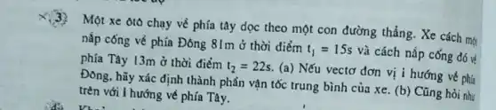 (3)
Một xe ôtô chạy về phía tây dọc theo một con đường thẳng. Xe cách một
nắp cống về phía Đông 81m ở thời điểm
t_(1)=15s và cách nắp cống đó về
phía Tây 13m ở thời điểm
t_(2)=22s
(a) Nếu vectơ đơn vị i hướng về phía
Đông, hãy xác định thành phần vận tốc trung bình của xe . (b) Cũng hỏi như
trên với i hướng về phía Tây.