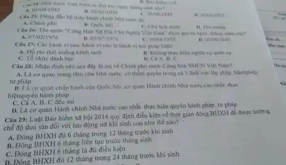 (4) 24: Nhà nước Viẹt Nam ra do vào nghy tháng nǎm nho?
B. 03/02/1930
C. 30/08/1945
D. 3004/1975
Câu 25: Đứng đầu bộ máy hành chính Nhà nước là:
A. Chính phủ
B. Quốc họi
C. Chủ tịch nước
D. Thú tương
Câu 26: Tên nước "Cộng Hòa Xn Hội Chủ Nghĩa Việt Nam'được gọi từ ngày tháng, nǎm nào?
A. 07/02/1976
B. 02/07/1976
C. 30/04/1975
D. 02/09/1945
Câu 27: Các hành vi sau, hành vi nào là hành vi trái pháp luật?
A. Đồ rác thải xuống kênh rạch
B. Không thực hiện nghĩa vụ quân sự
C. Tổ chức đánh bạc
D. Cả A. B. C.
Câu 28: Nhận định nào sau đây là sai về Chinh phủ nước Cộng hòa XHCN Việt Nam?
A. Là cơ quan trung tâm của Nhà nướC. có thẩm quyền trong cả 3 lĩnh vực lập pháp. hànhpháp.
tư pháp
B. I a cor quan chấp hành của Quốc hội. cơ quan Hành chính Nhà nước cao nhất. thực
hiệnquyền hành pháp
C. Cả A. B C đều sai
D. Là cơ quan Hành chính Nhà nước cao nhất, thực hiện quyền hành pháp. tư pháp
Câu 29: Luật Bảo hiểm xã hội 2014 quy định điều kiện về thời gian đóng BHXH để được hưởng
chế độ thai sản đối với lao động nữ khi sinh con như thế nào?
A. Đóng BHXH đủ 6 tháng trong 12 tháng trước khi sinh
B. Đóng BHXH 6 tháng liên tục trước tháng sinh
C. Đóng BHXH 6 tháng là đủ điêu kiện
D. Đóng BHXH đủ 12 tháng trong 24 tháng trước khi sinh