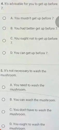 4. It's advisable for you to get up before
7.
A. You mustn't get up before 7.
B. You had better get up before 7.
C. You ought not to get up before
7.
D. You can get up before 7.
5. It's not necessary to wash the
mushroom.
A. You need to wash the
mushroom.
B. You can wash the mushroom.
C. You don't have to wash the
mushroom.
D. You ought to wash the
mushroom.