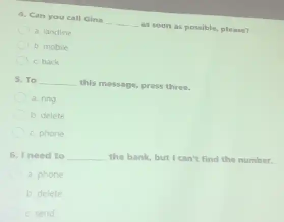 4. Can you call Gina
__
as soon as possible please?
a. landline
b. mobile
C. back
5. To __
this message, press three.
a. ring
b. delete
C. phone
6. I need to __ the bank, but I can't find the number.
a. phone
b. delete
C. send